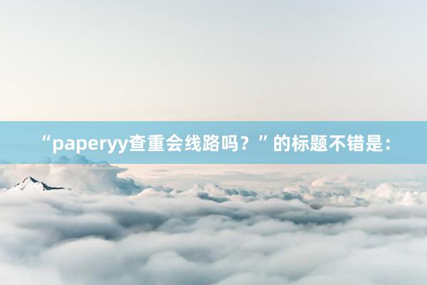 “paperyy查重会线路吗?”的标题不错是: